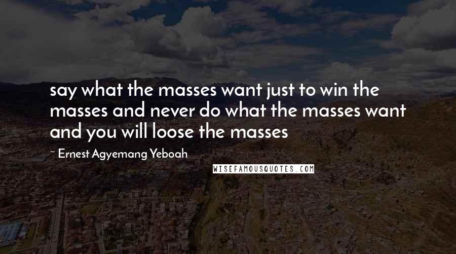 Ernest Agyemang Yeboah Quotes: say what the masses want just to win the masses and never do what the masses want and you will loose the masses