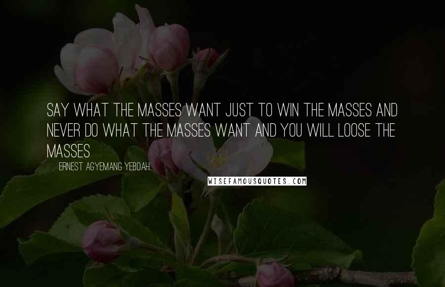 Ernest Agyemang Yeboah Quotes: say what the masses want just to win the masses and never do what the masses want and you will loose the masses