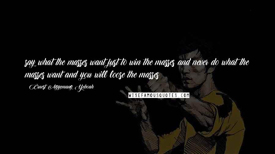 Ernest Agyemang Yeboah Quotes: say what the masses want just to win the masses and never do what the masses want and you will loose the masses