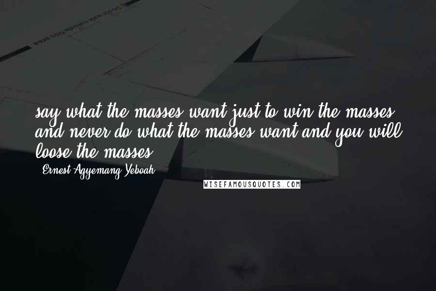 Ernest Agyemang Yeboah Quotes: say what the masses want just to win the masses and never do what the masses want and you will loose the masses