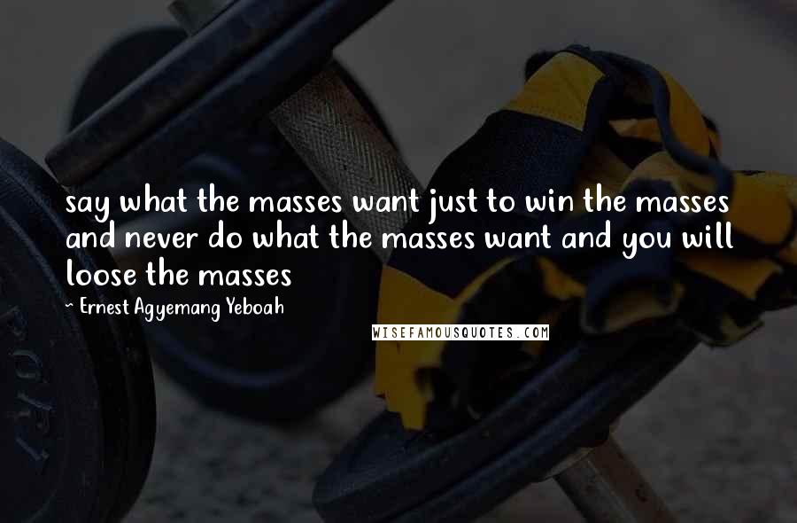 Ernest Agyemang Yeboah Quotes: say what the masses want just to win the masses and never do what the masses want and you will loose the masses