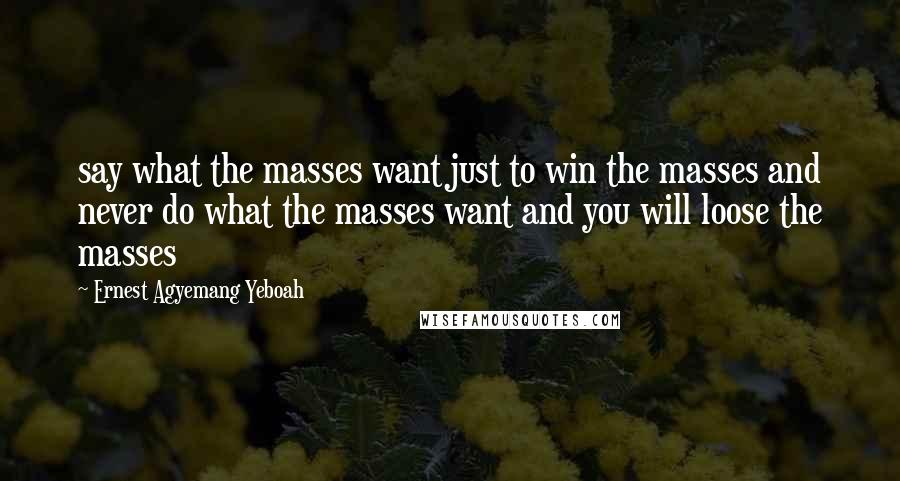 Ernest Agyemang Yeboah Quotes: say what the masses want just to win the masses and never do what the masses want and you will loose the masses
