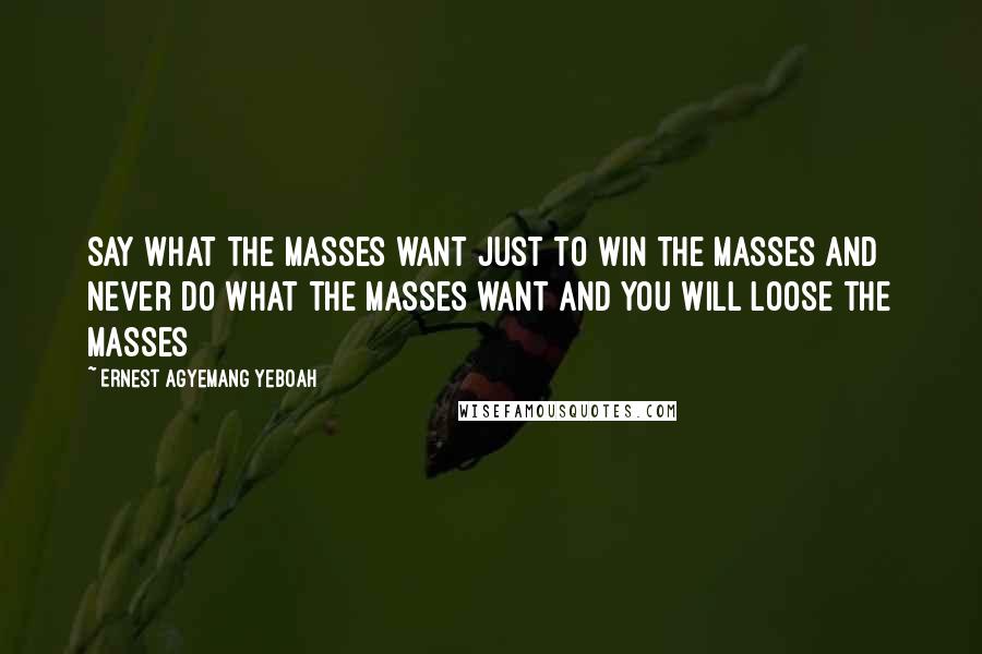 Ernest Agyemang Yeboah Quotes: say what the masses want just to win the masses and never do what the masses want and you will loose the masses