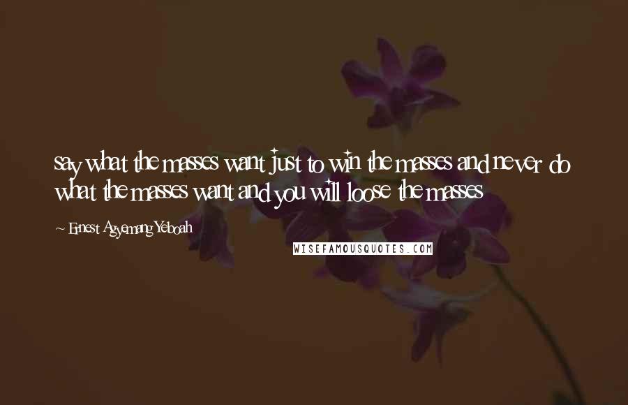 Ernest Agyemang Yeboah Quotes: say what the masses want just to win the masses and never do what the masses want and you will loose the masses