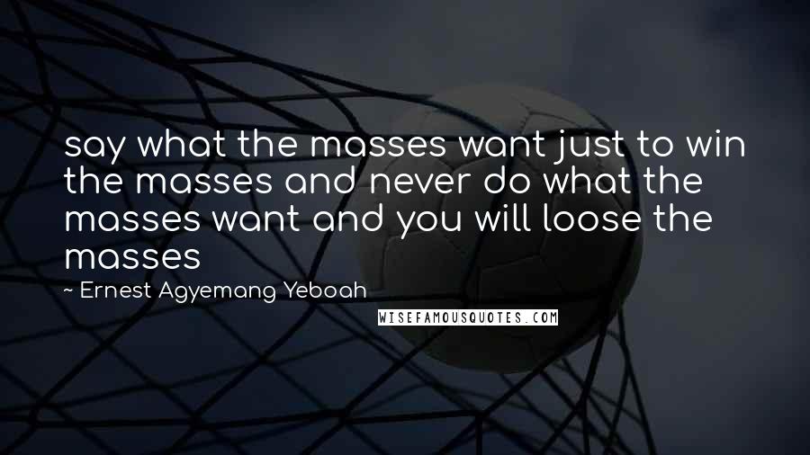 Ernest Agyemang Yeboah Quotes: say what the masses want just to win the masses and never do what the masses want and you will loose the masses