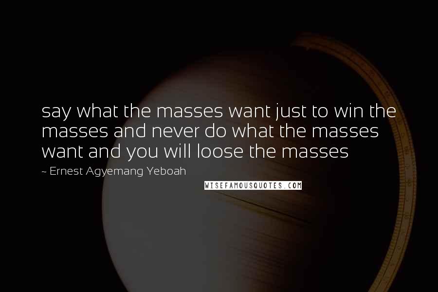 Ernest Agyemang Yeboah Quotes: say what the masses want just to win the masses and never do what the masses want and you will loose the masses