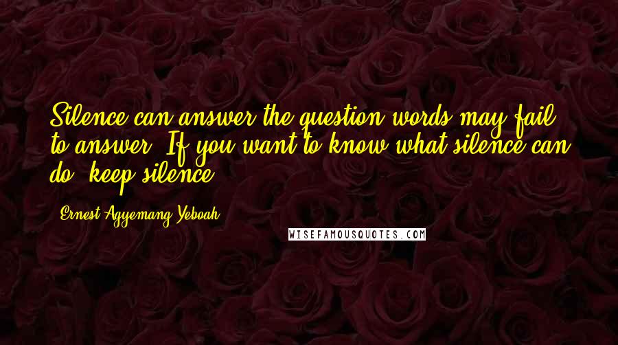 Ernest Agyemang Yeboah Quotes: Silence can answer the question words may fail to answer. If you want to know what silence can do, keep silence!