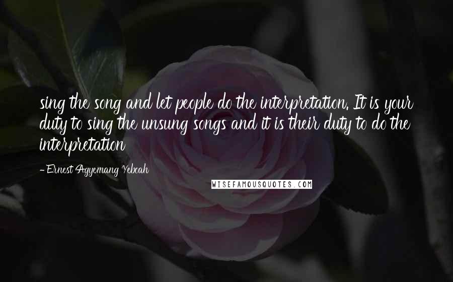 Ernest Agyemang Yeboah Quotes: sing the song and let people do the interpretation. It is your duty to sing the unsung songs and it is their duty to do the interpretation