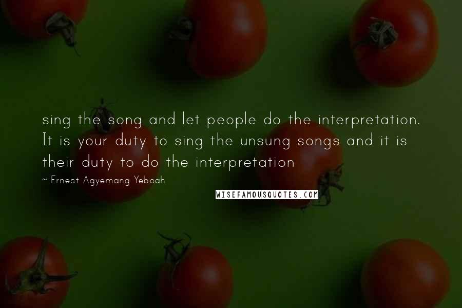 Ernest Agyemang Yeboah Quotes: sing the song and let people do the interpretation. It is your duty to sing the unsung songs and it is their duty to do the interpretation