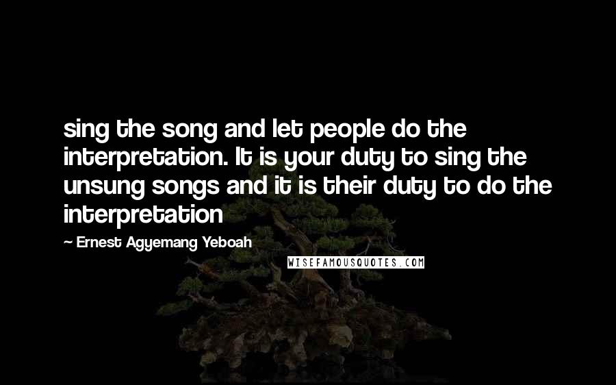 Ernest Agyemang Yeboah Quotes: sing the song and let people do the interpretation. It is your duty to sing the unsung songs and it is their duty to do the interpretation