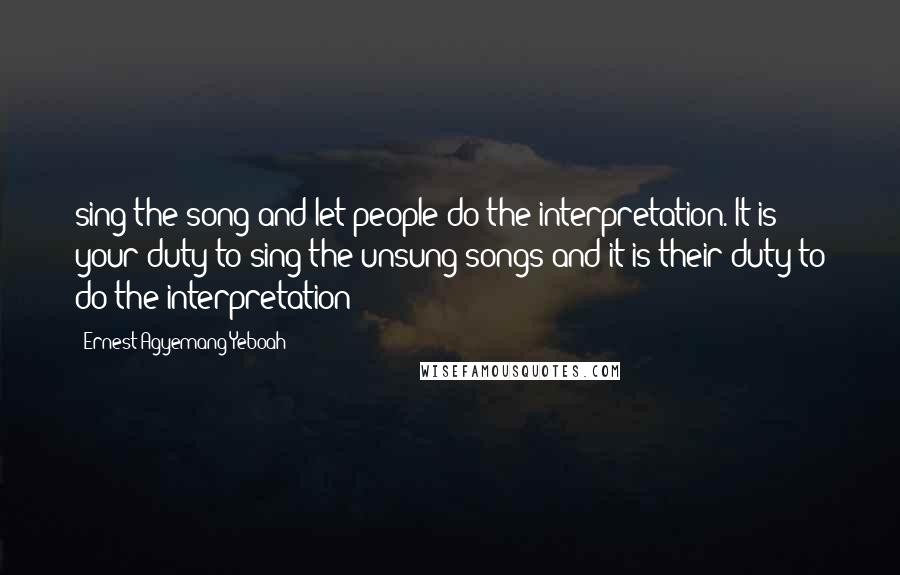 Ernest Agyemang Yeboah Quotes: sing the song and let people do the interpretation. It is your duty to sing the unsung songs and it is their duty to do the interpretation