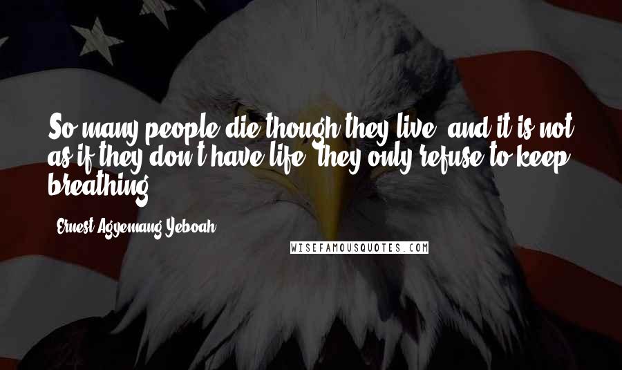 Ernest Agyemang Yeboah Quotes: So many people die though they live, and it is not as if they don't have life; they only refuse to keep breathing!