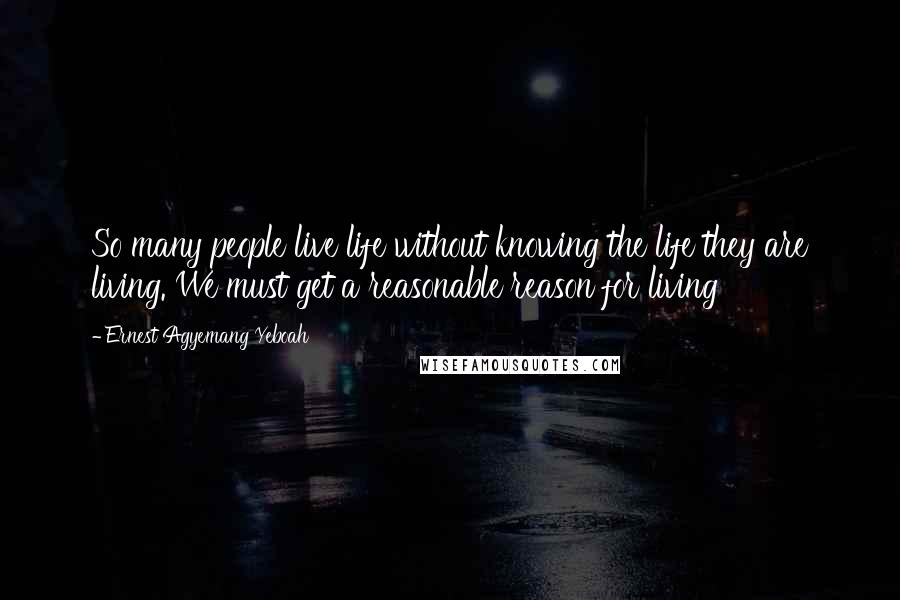 Ernest Agyemang Yeboah Quotes: So many people live life without knowing the life they are living. We must get a reasonable reason for living