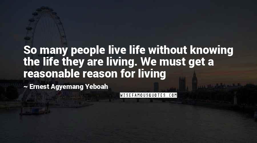 Ernest Agyemang Yeboah Quotes: So many people live life without knowing the life they are living. We must get a reasonable reason for living