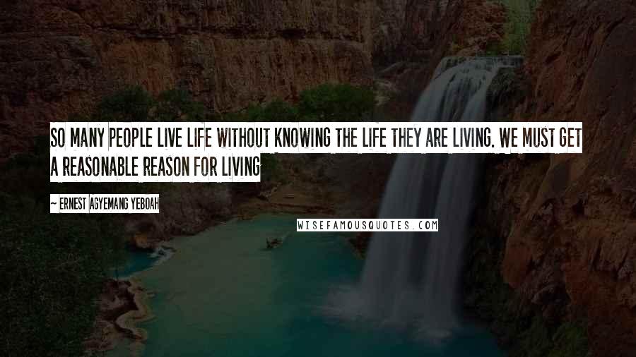 Ernest Agyemang Yeboah Quotes: So many people live life without knowing the life they are living. We must get a reasonable reason for living