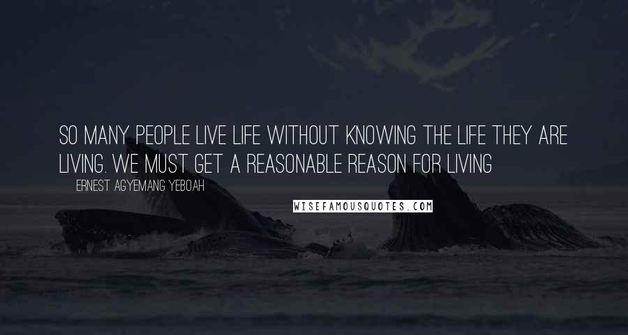 Ernest Agyemang Yeboah Quotes: So many people live life without knowing the life they are living. We must get a reasonable reason for living