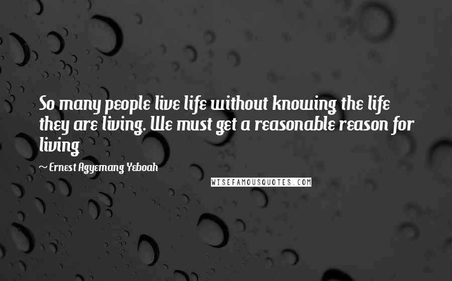 Ernest Agyemang Yeboah Quotes: So many people live life without knowing the life they are living. We must get a reasonable reason for living