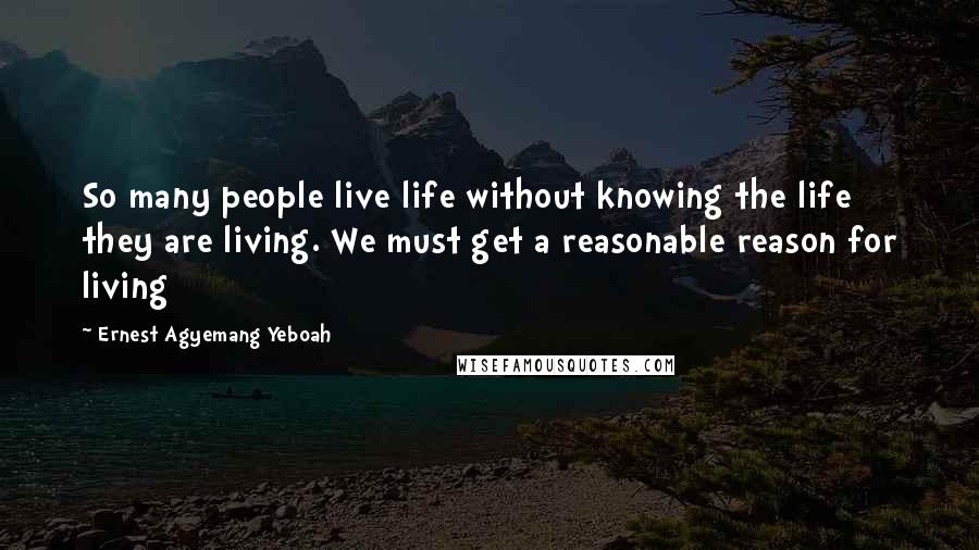 Ernest Agyemang Yeboah Quotes: So many people live life without knowing the life they are living. We must get a reasonable reason for living