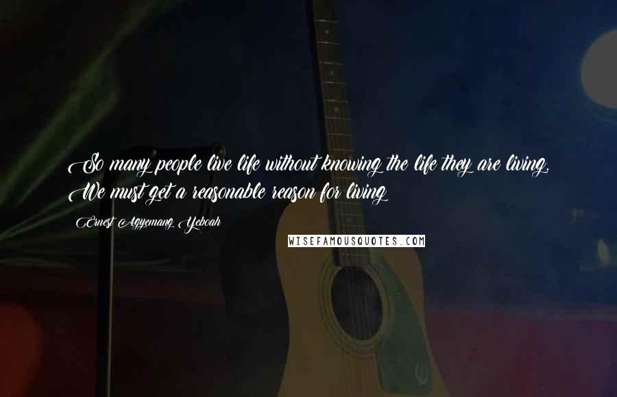 Ernest Agyemang Yeboah Quotes: So many people live life without knowing the life they are living. We must get a reasonable reason for living