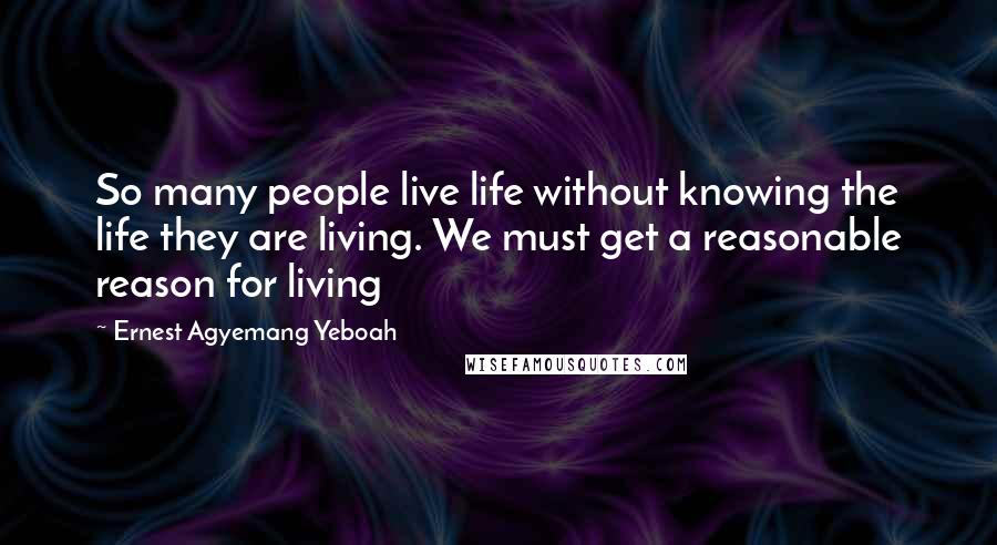 Ernest Agyemang Yeboah Quotes: So many people live life without knowing the life they are living. We must get a reasonable reason for living