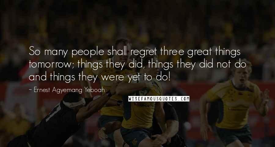 Ernest Agyemang Yeboah Quotes: So many people shall regret three great things tomorrow; things they did, things they did not do and things they were yet to do!