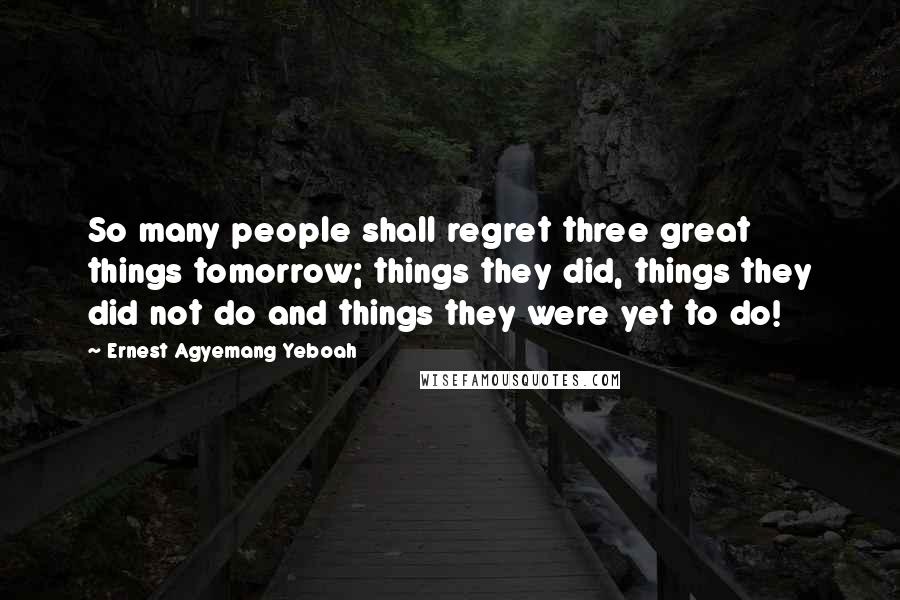 Ernest Agyemang Yeboah Quotes: So many people shall regret three great things tomorrow; things they did, things they did not do and things they were yet to do!