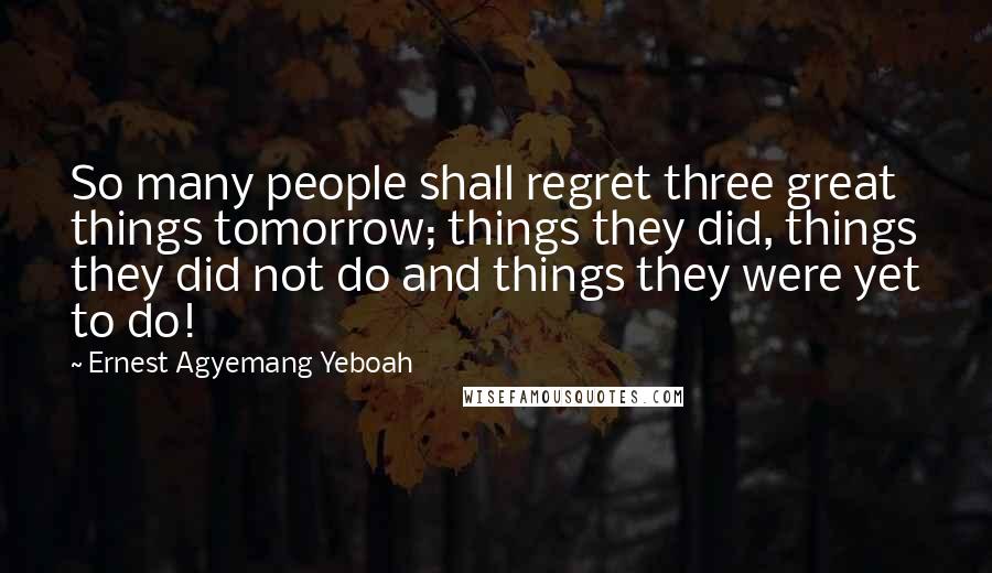 Ernest Agyemang Yeboah Quotes: So many people shall regret three great things tomorrow; things they did, things they did not do and things they were yet to do!