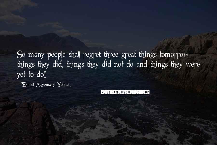 Ernest Agyemang Yeboah Quotes: So many people shall regret three great things tomorrow; things they did, things they did not do and things they were yet to do!