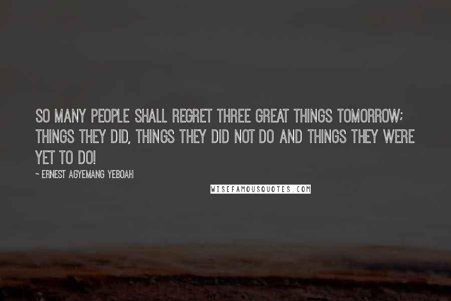 Ernest Agyemang Yeboah Quotes: So many people shall regret three great things tomorrow; things they did, things they did not do and things they were yet to do!