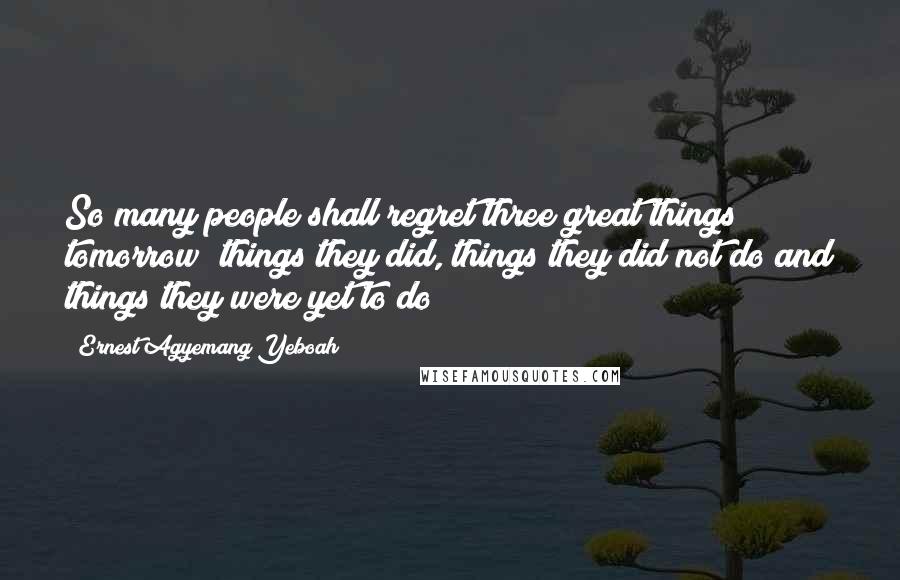 Ernest Agyemang Yeboah Quotes: So many people shall regret three great things tomorrow; things they did, things they did not do and things they were yet to do!