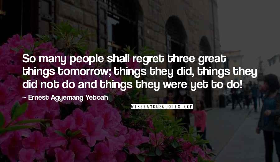 Ernest Agyemang Yeboah Quotes: So many people shall regret three great things tomorrow; things they did, things they did not do and things they were yet to do!