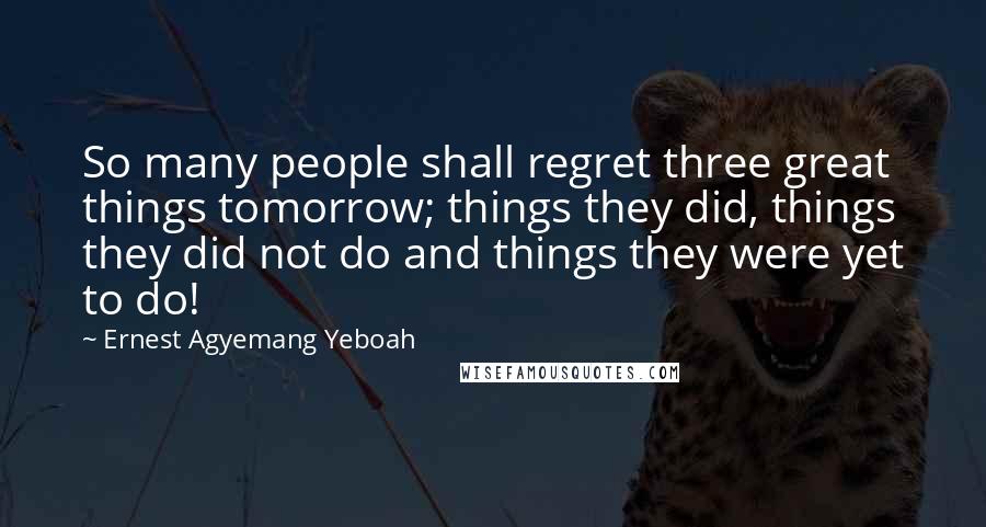 Ernest Agyemang Yeboah Quotes: So many people shall regret three great things tomorrow; things they did, things they did not do and things they were yet to do!