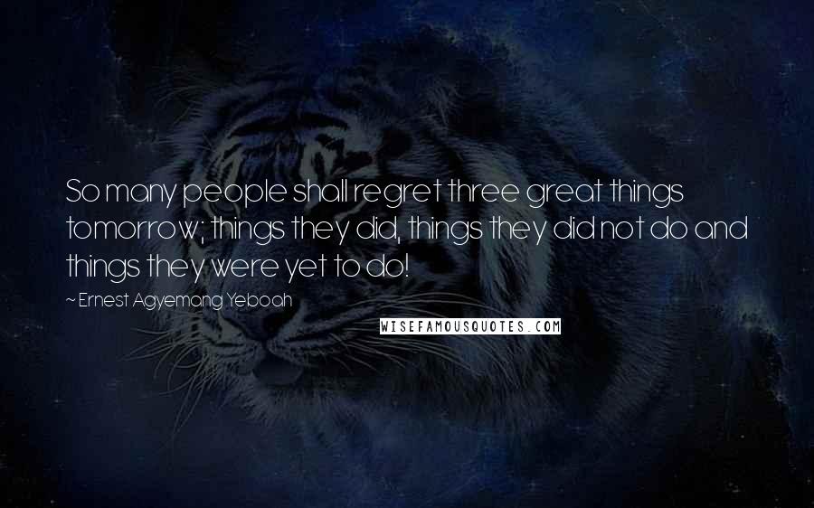 Ernest Agyemang Yeboah Quotes: So many people shall regret three great things tomorrow; things they did, things they did not do and things they were yet to do!