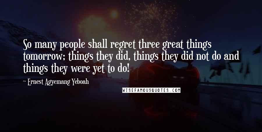 Ernest Agyemang Yeboah Quotes: So many people shall regret three great things tomorrow; things they did, things they did not do and things they were yet to do!