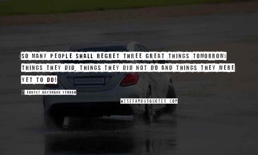 Ernest Agyemang Yeboah Quotes: So many people shall regret three great things tomorrow; things they did, things they did not do and things they were yet to do!