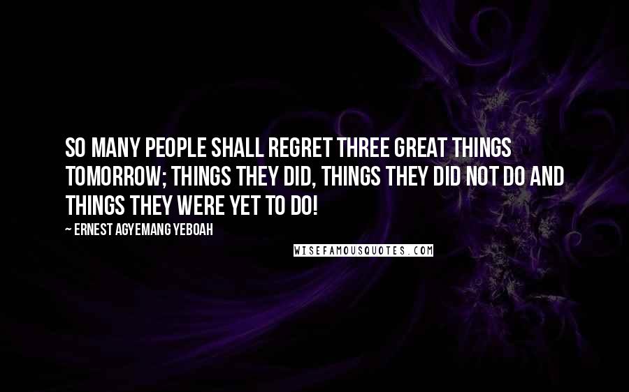 Ernest Agyemang Yeboah Quotes: So many people shall regret three great things tomorrow; things they did, things they did not do and things they were yet to do!