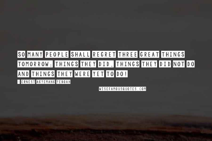 Ernest Agyemang Yeboah Quotes: So many people shall regret three great things tomorrow; things they did, things they did not do and things they were yet to do!