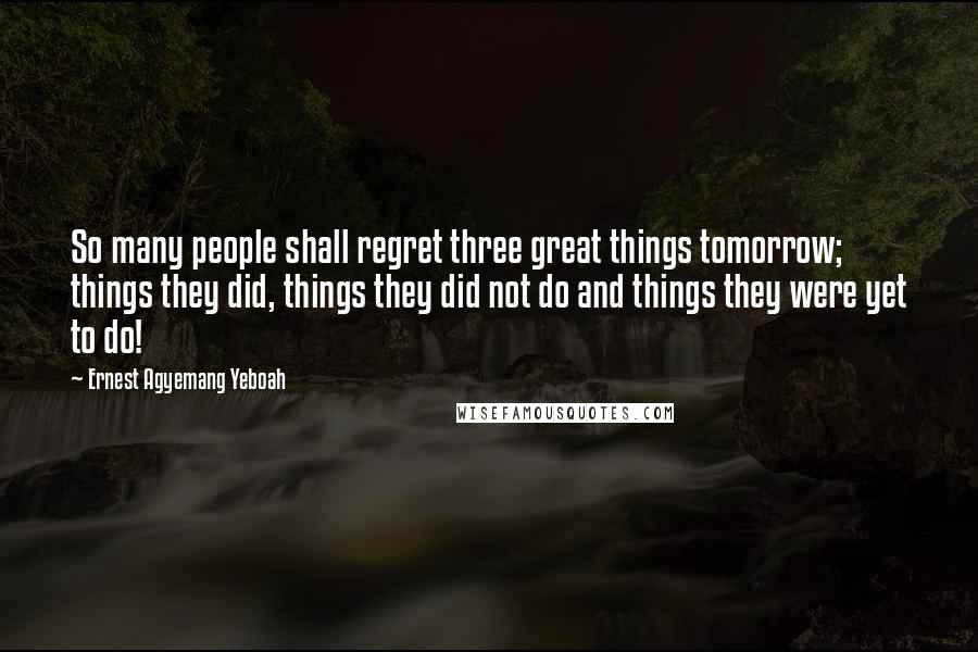 Ernest Agyemang Yeboah Quotes: So many people shall regret three great things tomorrow; things they did, things they did not do and things they were yet to do!