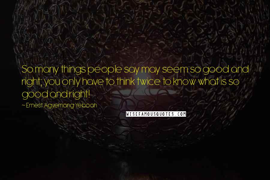 Ernest Agyemang Yeboah Quotes: So many things people say may seem so good and right; you only have to think twice to know what is so good and right!