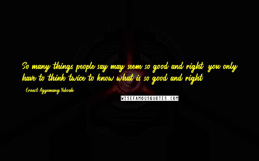 Ernest Agyemang Yeboah Quotes: So many things people say may seem so good and right; you only have to think twice to know what is so good and right!