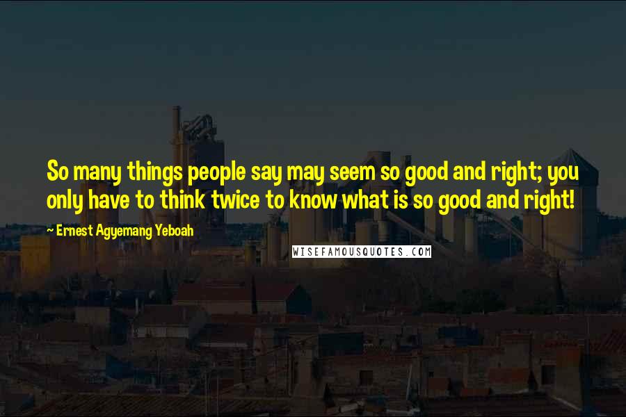 Ernest Agyemang Yeboah Quotes: So many things people say may seem so good and right; you only have to think twice to know what is so good and right!