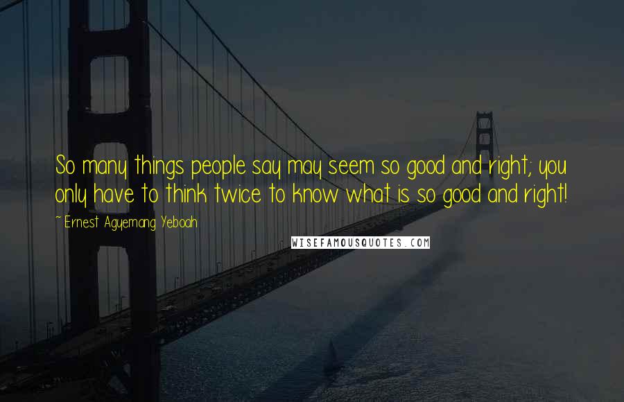 Ernest Agyemang Yeboah Quotes: So many things people say may seem so good and right; you only have to think twice to know what is so good and right!