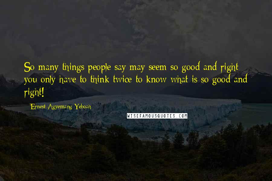 Ernest Agyemang Yeboah Quotes: So many things people say may seem so good and right; you only have to think twice to know what is so good and right!