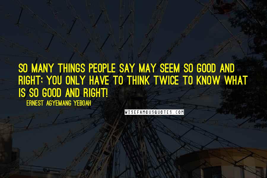 Ernest Agyemang Yeboah Quotes: So many things people say may seem so good and right; you only have to think twice to know what is so good and right!