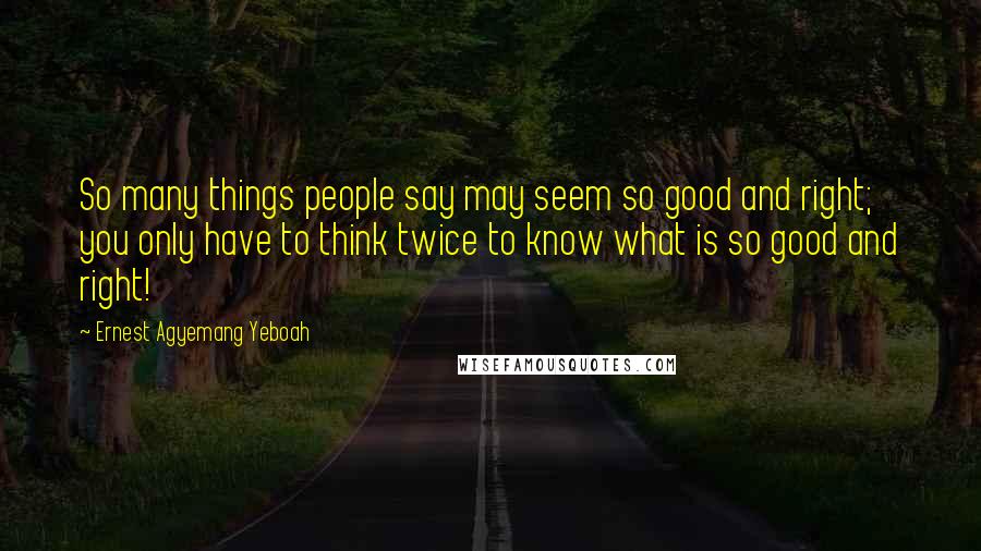 Ernest Agyemang Yeboah Quotes: So many things people say may seem so good and right; you only have to think twice to know what is so good and right!