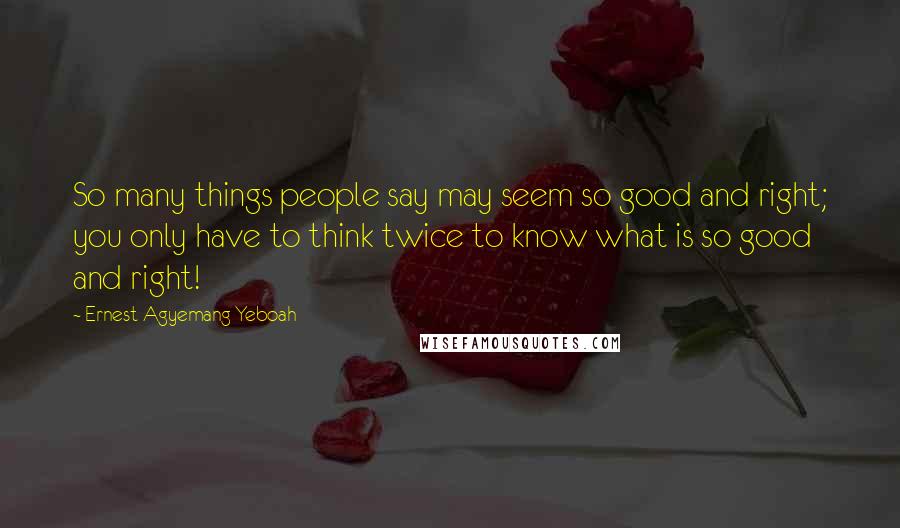 Ernest Agyemang Yeboah Quotes: So many things people say may seem so good and right; you only have to think twice to know what is so good and right!