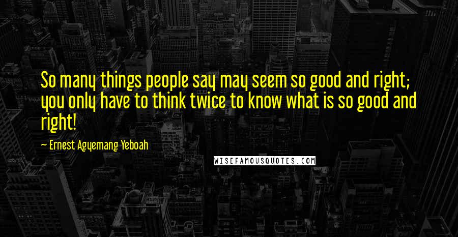 Ernest Agyemang Yeboah Quotes: So many things people say may seem so good and right; you only have to think twice to know what is so good and right!