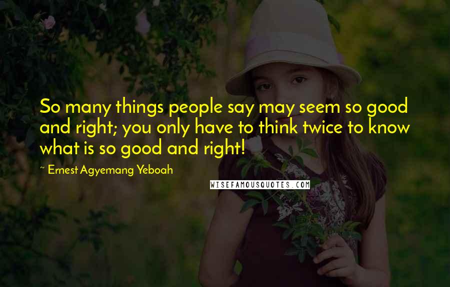 Ernest Agyemang Yeboah Quotes: So many things people say may seem so good and right; you only have to think twice to know what is so good and right!