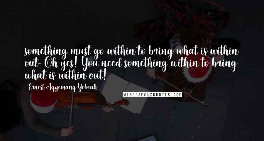 Ernest Agyemang Yeboah Quotes: something must go within to bring what is within out. Oh yes! You need something within to bring what is within out!
