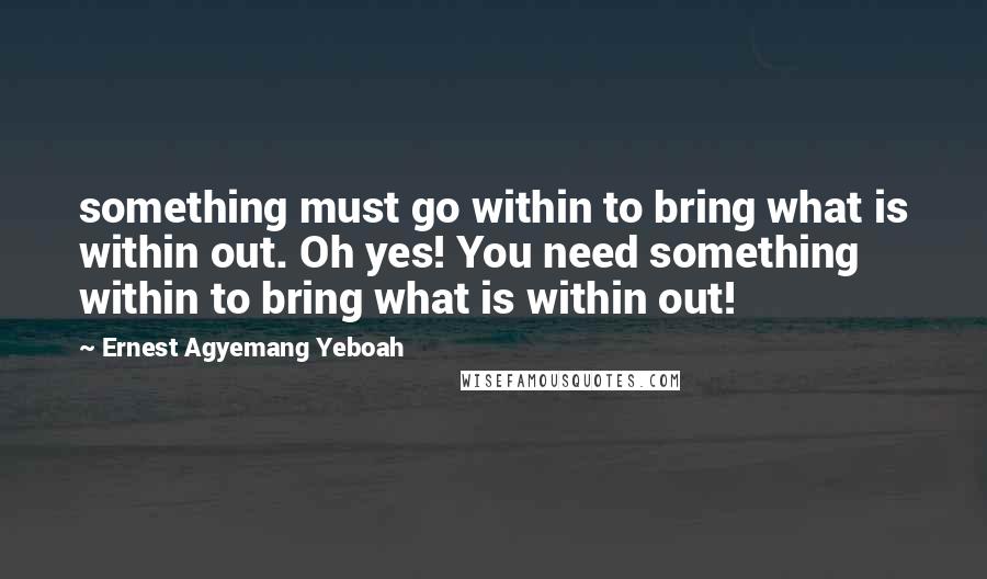 Ernest Agyemang Yeboah Quotes: something must go within to bring what is within out. Oh yes! You need something within to bring what is within out!
